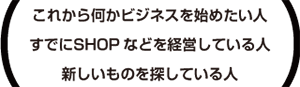 これから何かビジネスを始めたい人すでにSHOPなどを経営している人新しいものを探している人